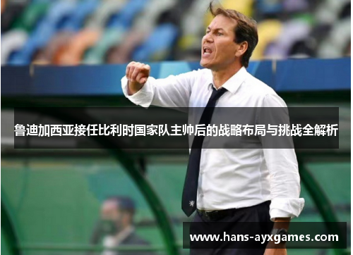 鲁迪加西亚接任比利时国家队主帅后的战略布局与挑战全解析