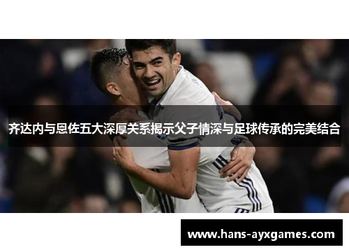 齐达内与恩佐五大深厚关系揭示父子情深与足球传承的完美结合